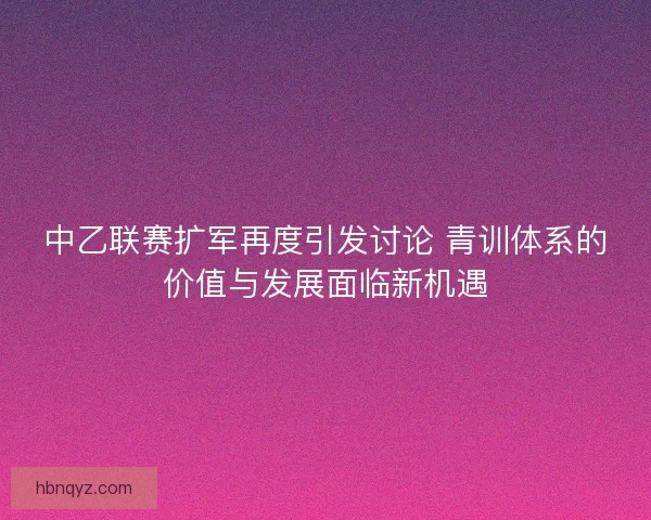中乙联赛扩军再度引发讨论 青训体系的价值与发展面临新机遇