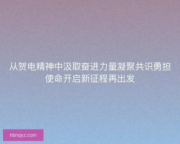 从贺电精神中汲取奋进力量凝聚共识勇担使命开启新征程再出发